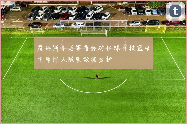 詹姆斯季后赛首轮对位球员投篮命中率惊人限制数据分析