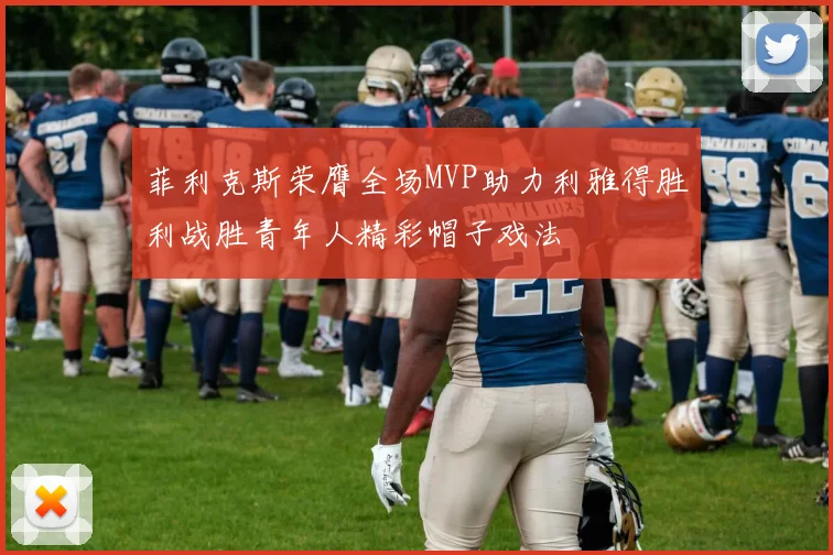 菲利克斯荣膺全场MVP助力利雅得胜利战胜青年人精彩帽子戏法