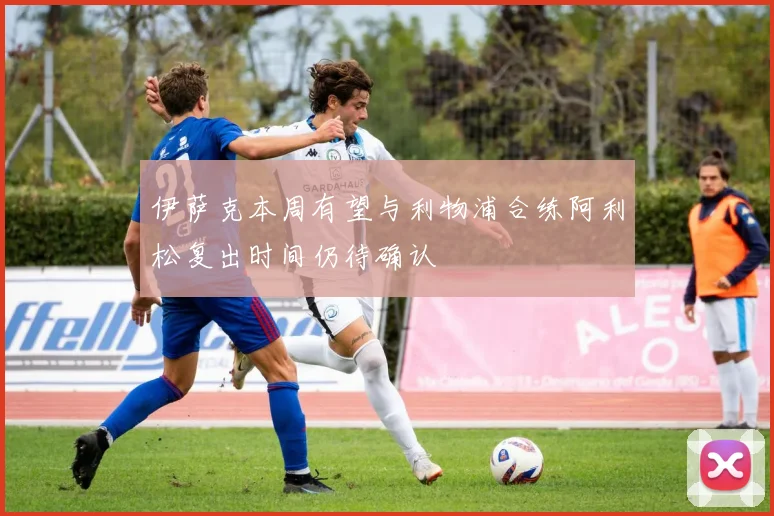 伊萨克本周有望与利物浦合练阿利松复出时间仍待确认