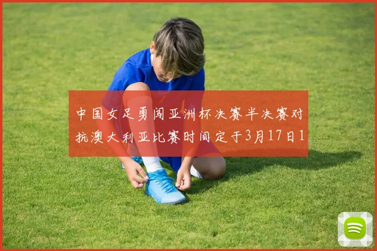 中国女足勇闯亚洲杯决赛半决赛对抗澳大利亚比赛时间定于3月17日18点
