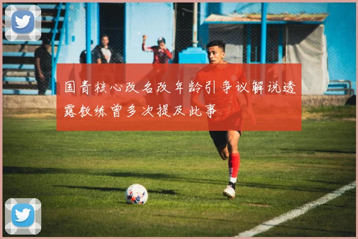 国青核心改名改年龄引争议解说透露教练曾多次提及此事