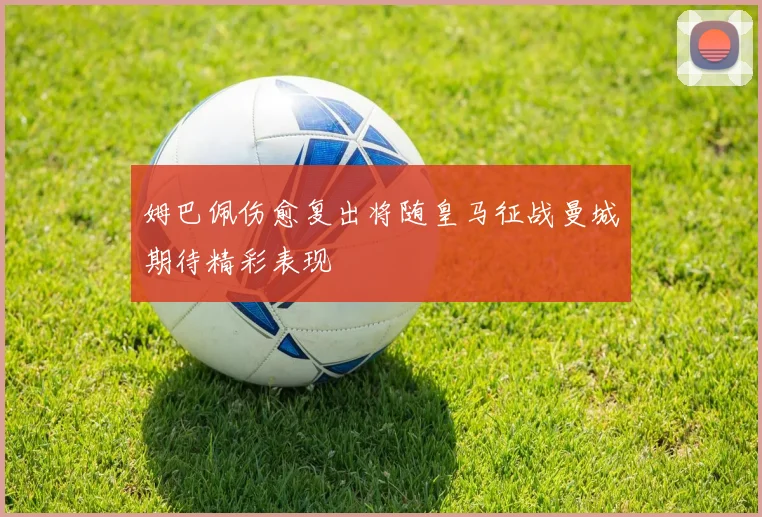 姆巴佩伤愈复出将随皇马征战曼城期待精彩表现