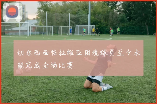 切尔西面临拉维亚困境球员至今未能完成全场比赛