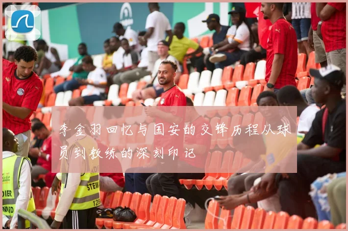 李金羽回忆与国安的交锋历程从球员到教练的深刻印记