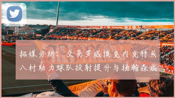 拓媒分析：交易罗威换克内克特或八村助力球队投射提升与杨瀚森成长